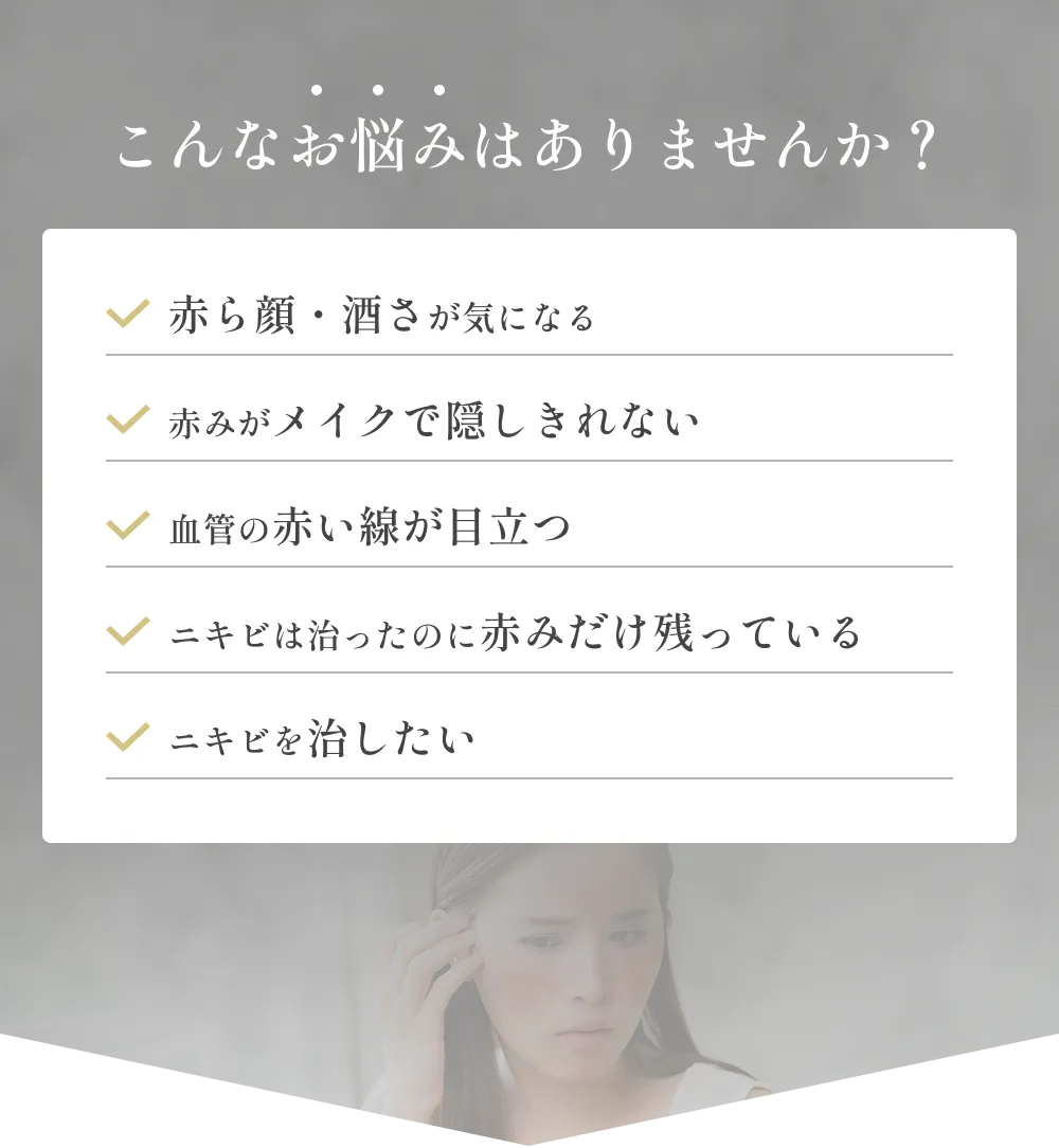 こんなお悩みはありませんか？赤ら顔・酒さが気になる,赤みがメイクで隠しきれない,血管の赤い線が目立つ,ニキビは治ったのに赤みだけ残っている,ニキビを治したい