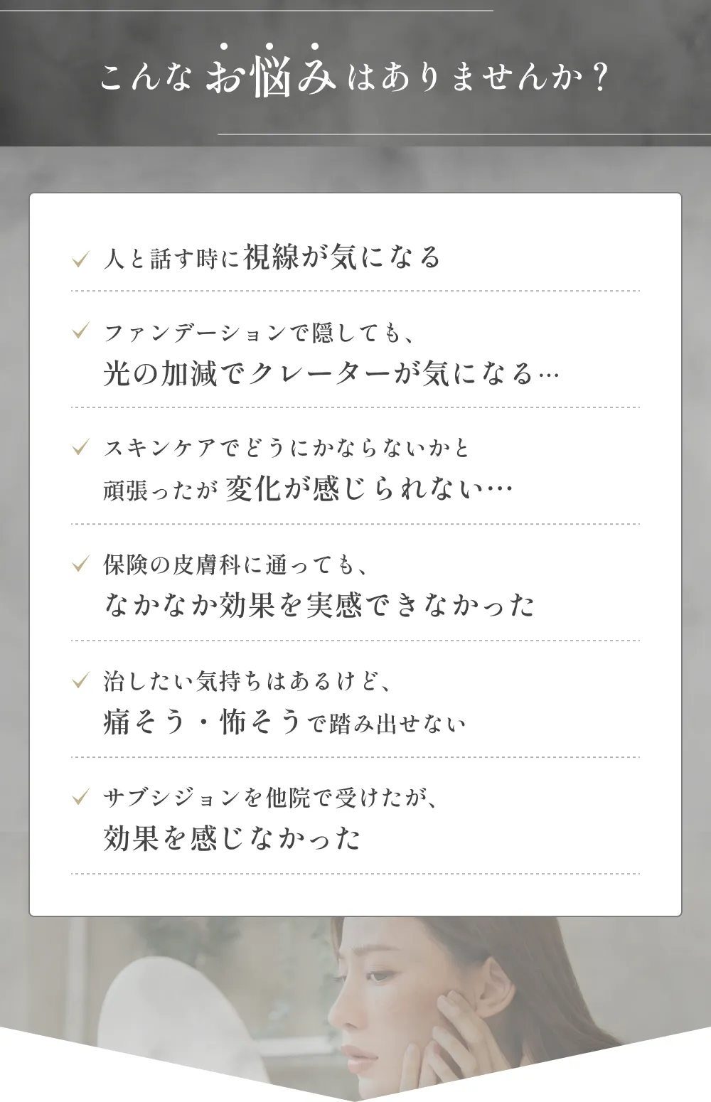 こんなお悩みはありませんか？人と話す時に視線が気になるファンデーションで隠しても、光の加減でクレーターが気になる…スキンケアでどうにかならないかと頑張ったが 変化が感じられない…保険の皮膚科に通っても、なかなか効果を実感できなかった治したい気持ちはあるけど、痛そう・怖そうで踏み出せないサブシジョンを他院で受けたが、効果を感じなかった