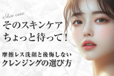 そのスキンケアちょっと待って！医師が教える究極の摩擦レス洗顔と後悔しないクレンジングの選び方